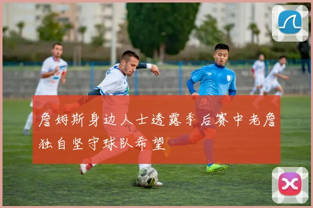詹姆斯身边人士透露季后赛中老詹独自坚守球队希望
