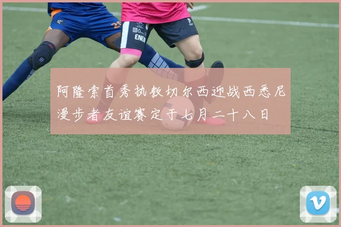 阿隆索首秀执教切尔西迎战西悉尼漫步者友谊赛定于七月二十八日